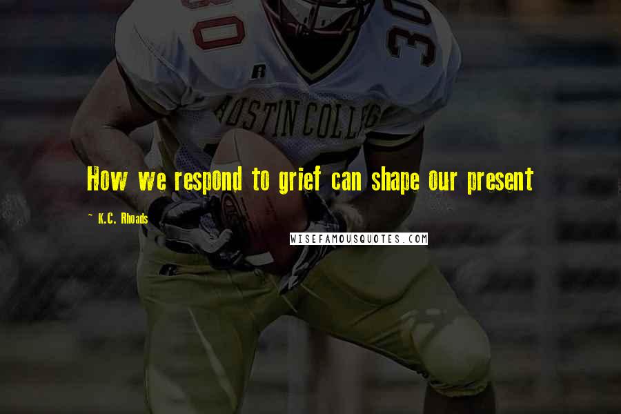 K.C. Rhoads Quotes: How we respond to grief can shape our present