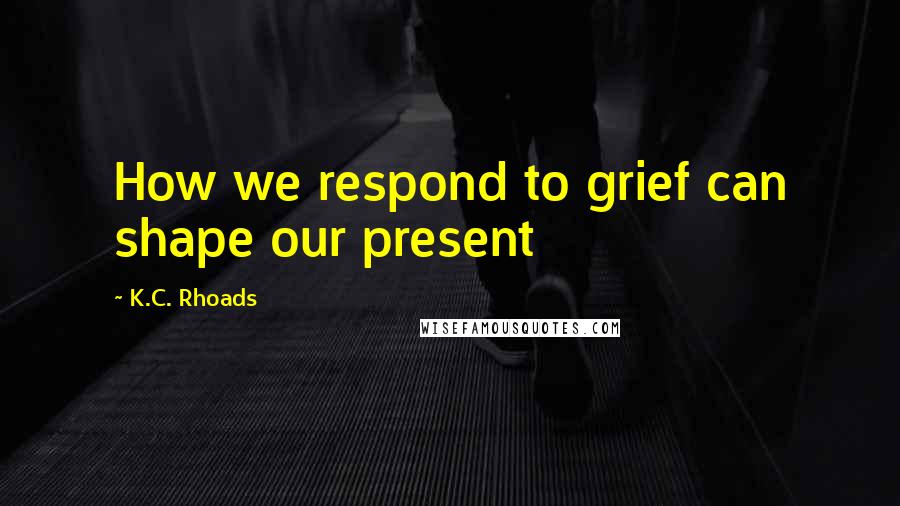 K.C. Rhoads Quotes: How we respond to grief can shape our present