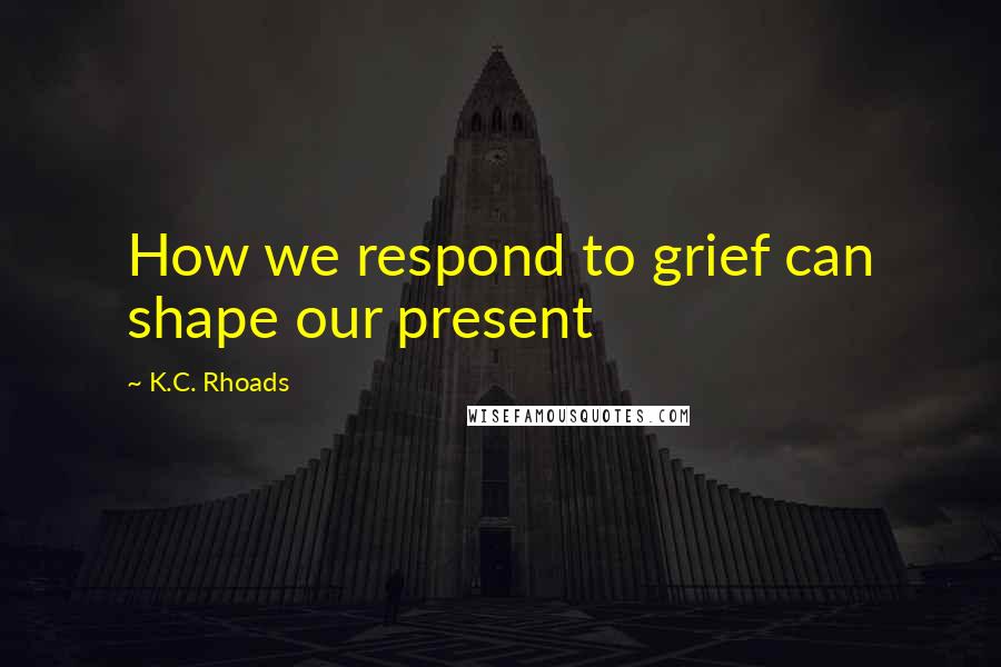 K.C. Rhoads Quotes: How we respond to grief can shape our present