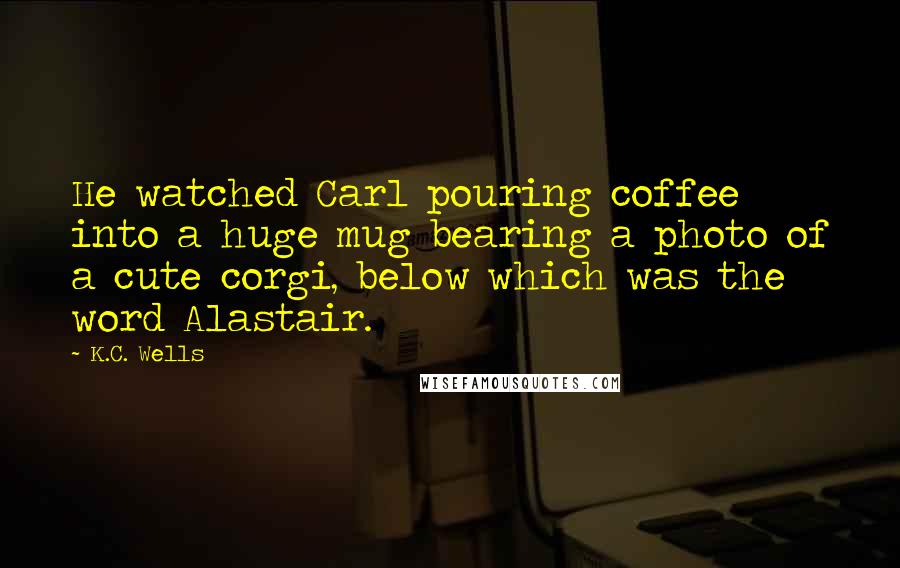 K.C. Wells Quotes: He watched Carl pouring coffee into a huge mug bearing a photo of a cute corgi, below which was the word Alastair.