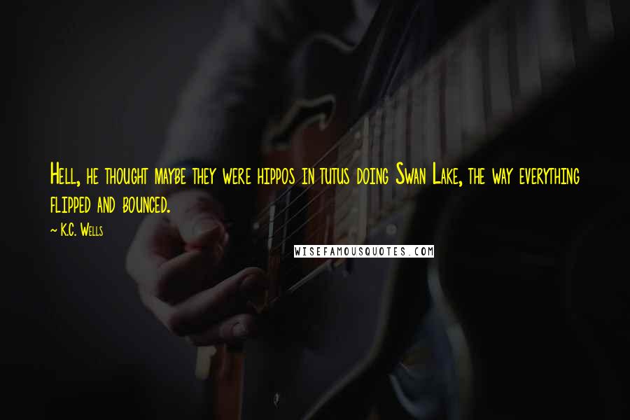 K.C. Wells Quotes: Hell, he thought maybe they were hippos in tutus doing Swan Lake, the way everything flipped and bounced.