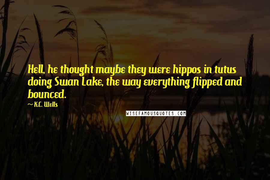 K.C. Wells Quotes: Hell, he thought maybe they were hippos in tutus doing Swan Lake, the way everything flipped and bounced.