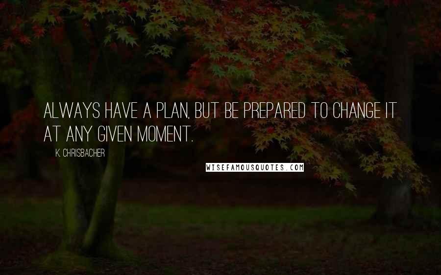 K. Chrisbacher Quotes: Always have a plan, but be prepared to change it at any given moment.