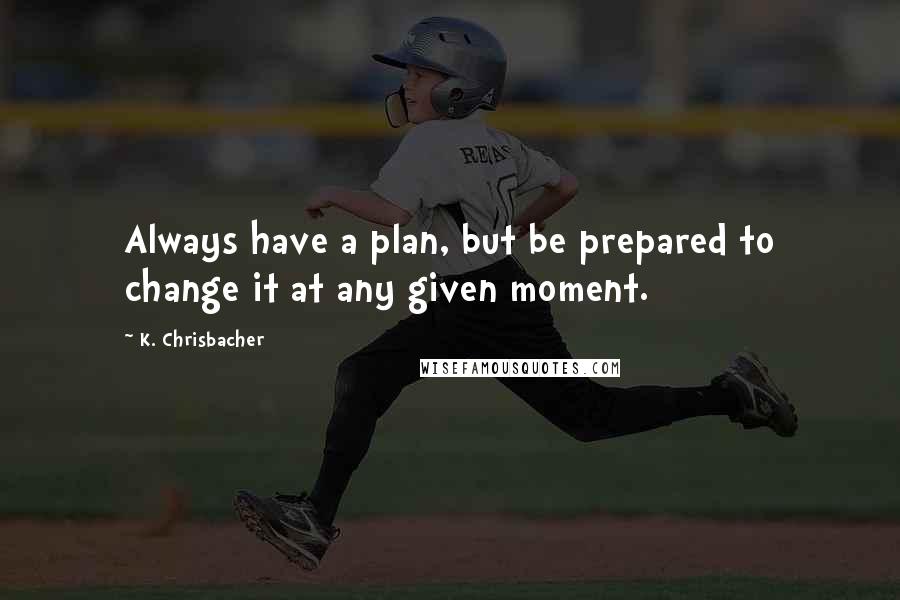 K. Chrisbacher Quotes: Always have a plan, but be prepared to change it at any given moment.