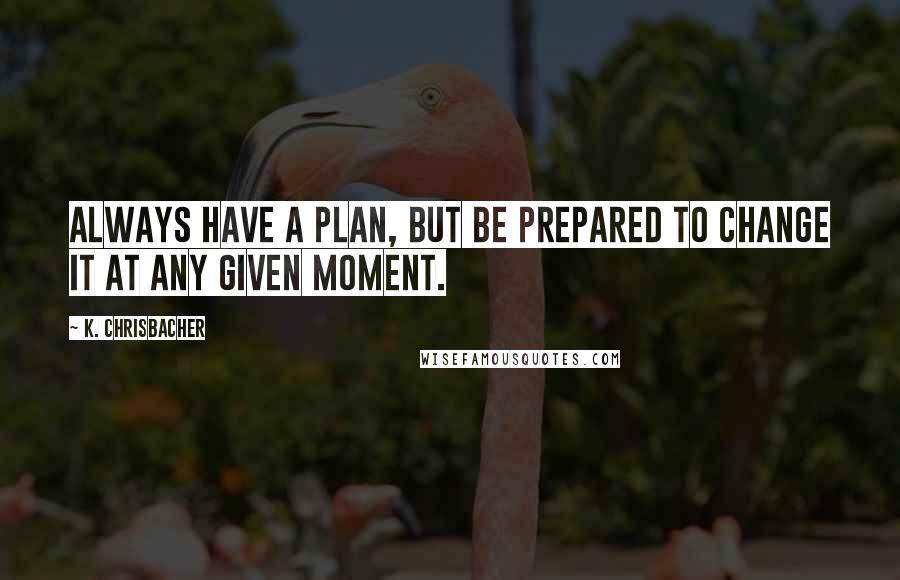 K. Chrisbacher Quotes: Always have a plan, but be prepared to change it at any given moment.