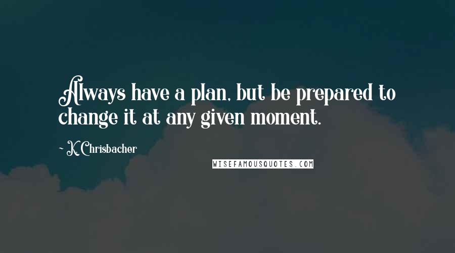 K. Chrisbacher Quotes: Always have a plan, but be prepared to change it at any given moment.