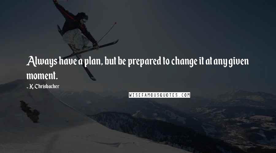 K. Chrisbacher Quotes: Always have a plan, but be prepared to change it at any given moment.