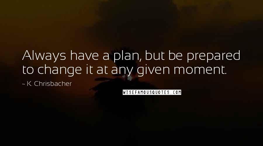 K. Chrisbacher Quotes: Always have a plan, but be prepared to change it at any given moment.