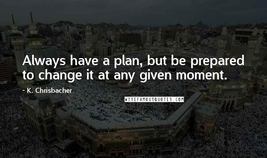 K. Chrisbacher Quotes: Always have a plan, but be prepared to change it at any given moment.