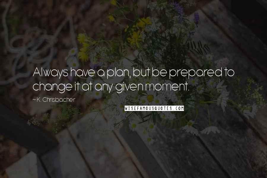 K. Chrisbacher Quotes: Always have a plan, but be prepared to change it at any given moment.