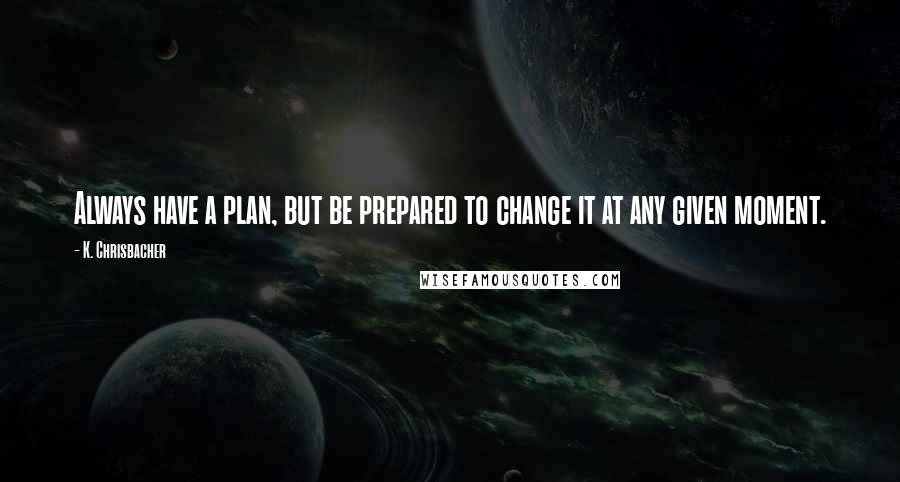 K. Chrisbacher Quotes: Always have a plan, but be prepared to change it at any given moment.