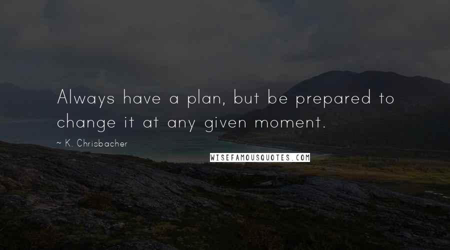 K. Chrisbacher Quotes: Always have a plan, but be prepared to change it at any given moment.