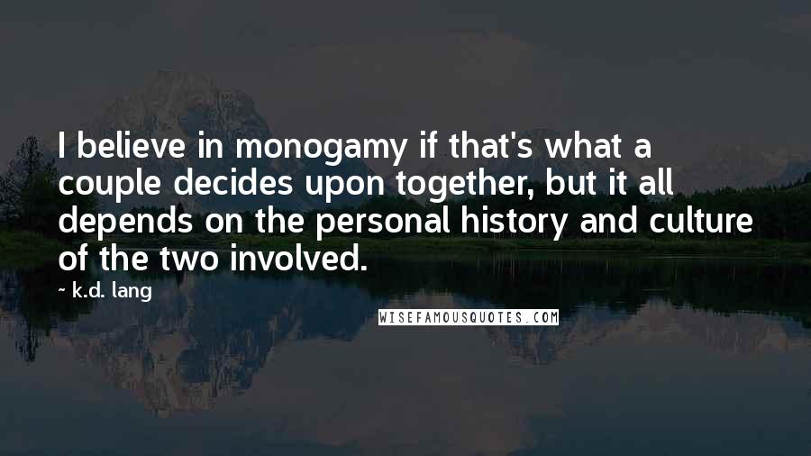 K.d. Lang Quotes: I believe in monogamy if that's what a couple decides upon together, but it all depends on the personal history and culture of the two involved.