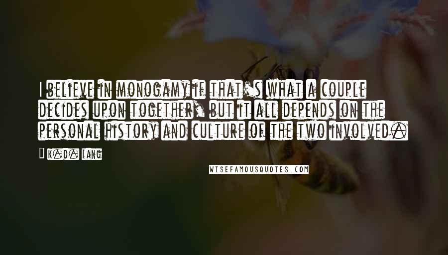 K.d. Lang Quotes: I believe in monogamy if that's what a couple decides upon together, but it all depends on the personal history and culture of the two involved.