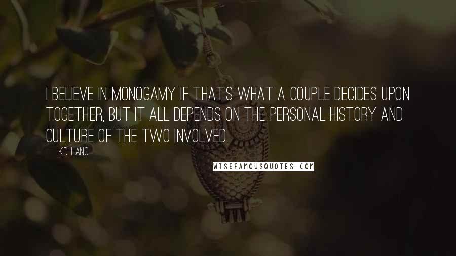 K.d. Lang Quotes: I believe in monogamy if that's what a couple decides upon together, but it all depends on the personal history and culture of the two involved.