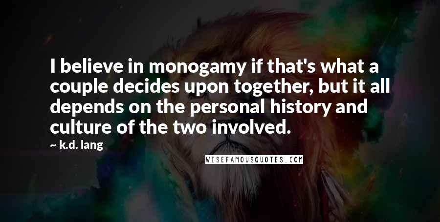 K.d. Lang Quotes: I believe in monogamy if that's what a couple decides upon together, but it all depends on the personal history and culture of the two involved.