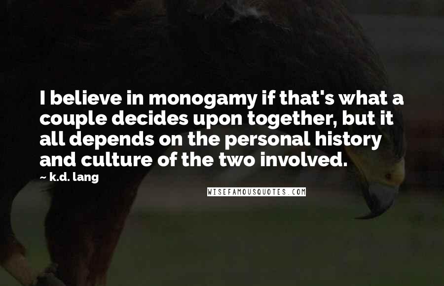 K.d. Lang Quotes: I believe in monogamy if that's what a couple decides upon together, but it all depends on the personal history and culture of the two involved.