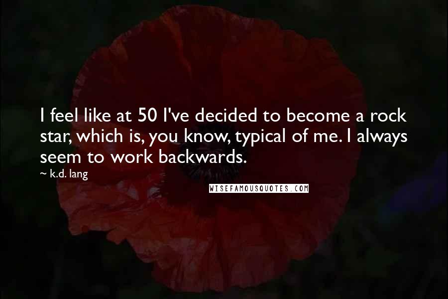 K.d. Lang Quotes: I feel like at 50 I've decided to become a rock star, which is, you know, typical of me. I always seem to work backwards.