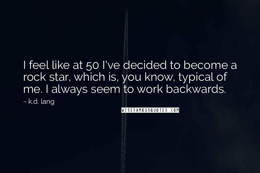 K.d. Lang Quotes: I feel like at 50 I've decided to become a rock star, which is, you know, typical of me. I always seem to work backwards.