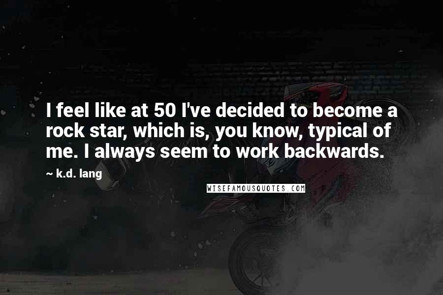 K.d. Lang Quotes: I feel like at 50 I've decided to become a rock star, which is, you know, typical of me. I always seem to work backwards.