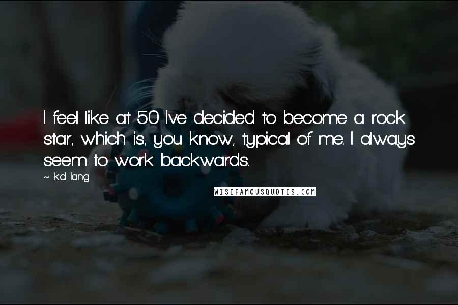 K.d. Lang Quotes: I feel like at 50 I've decided to become a rock star, which is, you know, typical of me. I always seem to work backwards.