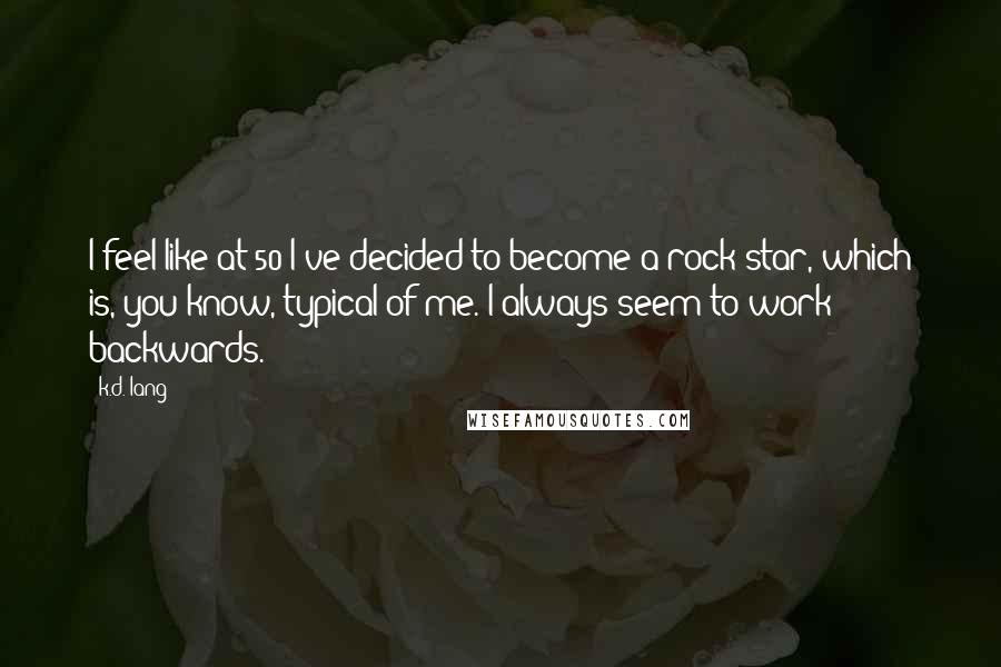 K.d. Lang Quotes: I feel like at 50 I've decided to become a rock star, which is, you know, typical of me. I always seem to work backwards.