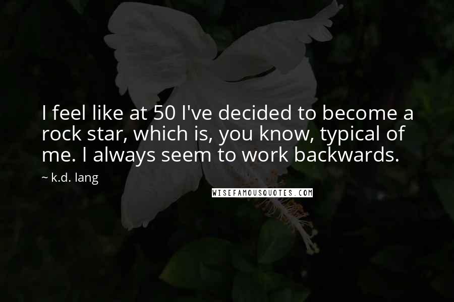 K.d. Lang Quotes: I feel like at 50 I've decided to become a rock star, which is, you know, typical of me. I always seem to work backwards.