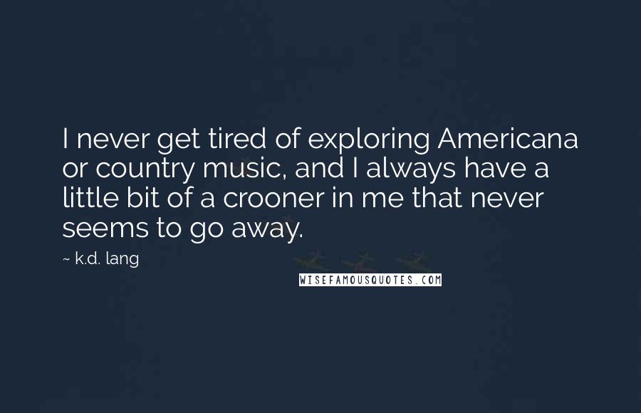 K.d. Lang Quotes: I never get tired of exploring Americana or country music, and I always have a little bit of a crooner in me that never seems to go away.