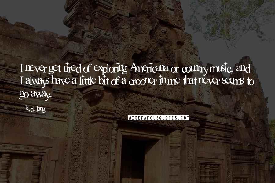 K.d. Lang Quotes: I never get tired of exploring Americana or country music, and I always have a little bit of a crooner in me that never seems to go away.