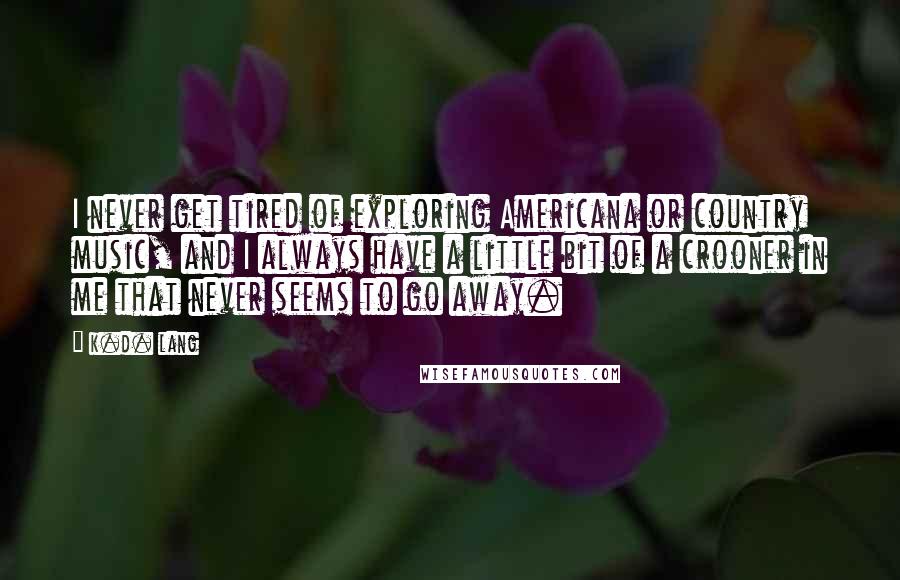 K.d. Lang Quotes: I never get tired of exploring Americana or country music, and I always have a little bit of a crooner in me that never seems to go away.