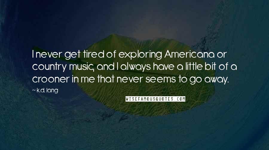 K.d. Lang Quotes: I never get tired of exploring Americana or country music, and I always have a little bit of a crooner in me that never seems to go away.