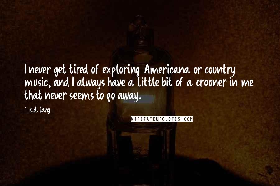 K.d. Lang Quotes: I never get tired of exploring Americana or country music, and I always have a little bit of a crooner in me that never seems to go away.