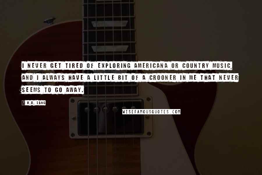 K.d. Lang Quotes: I never get tired of exploring Americana or country music, and I always have a little bit of a crooner in me that never seems to go away.