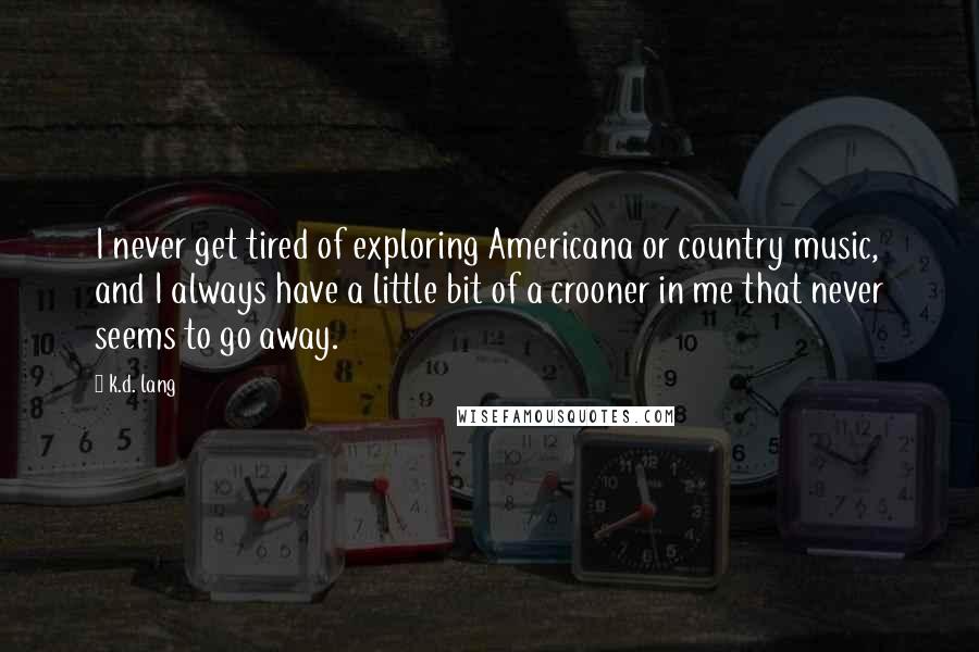 K.d. Lang Quotes: I never get tired of exploring Americana or country music, and I always have a little bit of a crooner in me that never seems to go away.