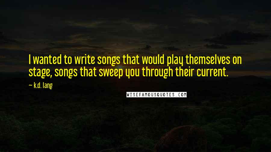 K.d. Lang Quotes: I wanted to write songs that would play themselves on stage, songs that sweep you through their current.