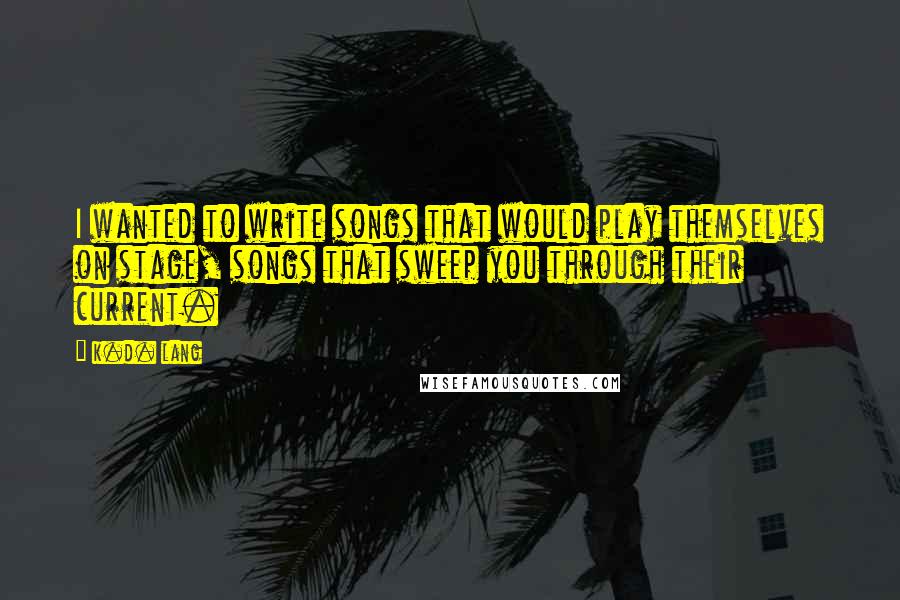 K.d. Lang Quotes: I wanted to write songs that would play themselves on stage, songs that sweep you through their current.