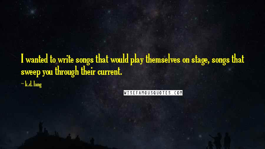 K.d. Lang Quotes: I wanted to write songs that would play themselves on stage, songs that sweep you through their current.