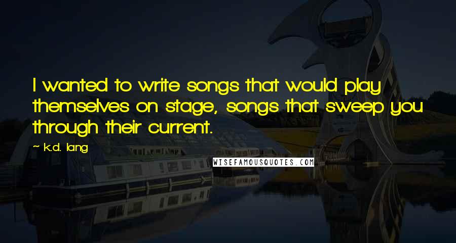 K.d. Lang Quotes: I wanted to write songs that would play themselves on stage, songs that sweep you through their current.