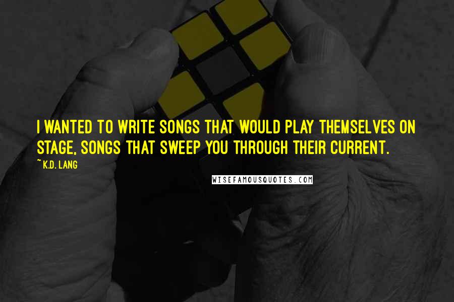 K.d. Lang Quotes: I wanted to write songs that would play themselves on stage, songs that sweep you through their current.