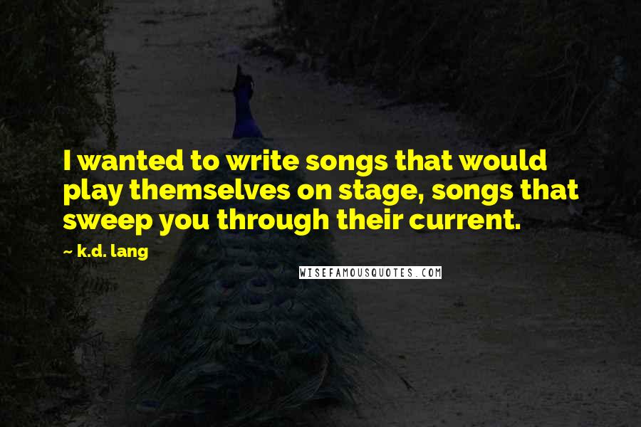 K.d. Lang Quotes: I wanted to write songs that would play themselves on stage, songs that sweep you through their current.