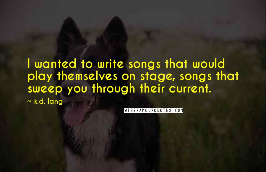 K.d. Lang Quotes: I wanted to write songs that would play themselves on stage, songs that sweep you through their current.