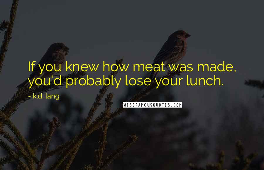 K.d. Lang Quotes: If you knew how meat was made, you'd probably lose your lunch.