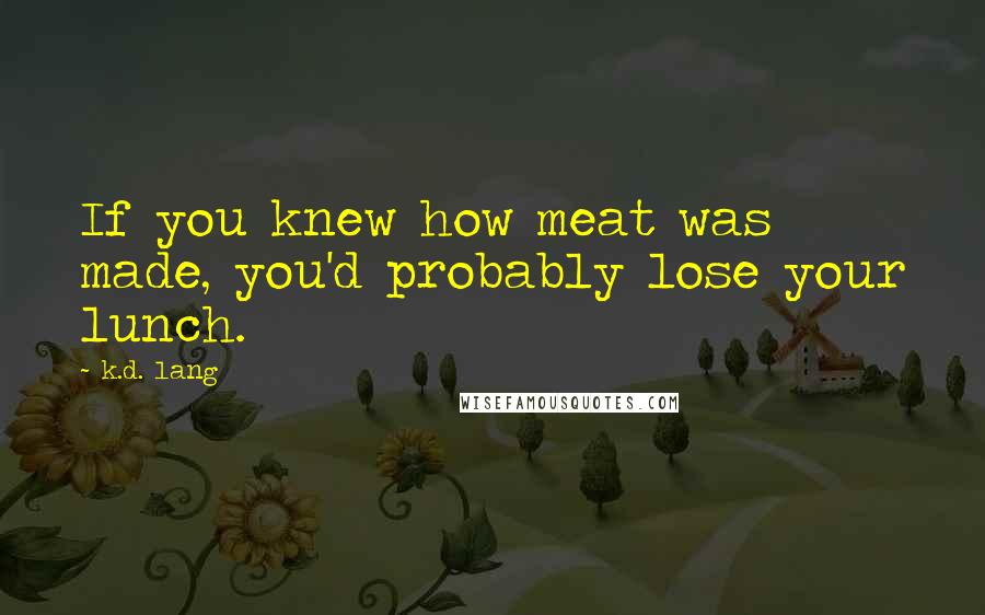 K.d. Lang Quotes: If you knew how meat was made, you'd probably lose your lunch.