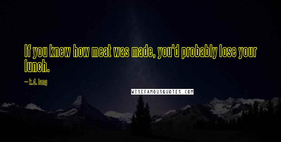 K.d. Lang Quotes: If you knew how meat was made, you'd probably lose your lunch.