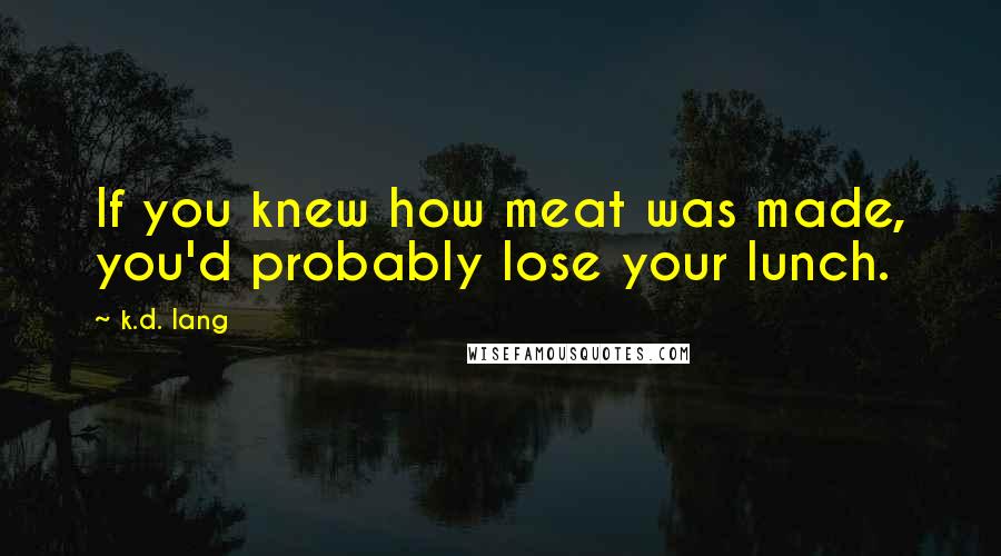 K.d. Lang Quotes: If you knew how meat was made, you'd probably lose your lunch.