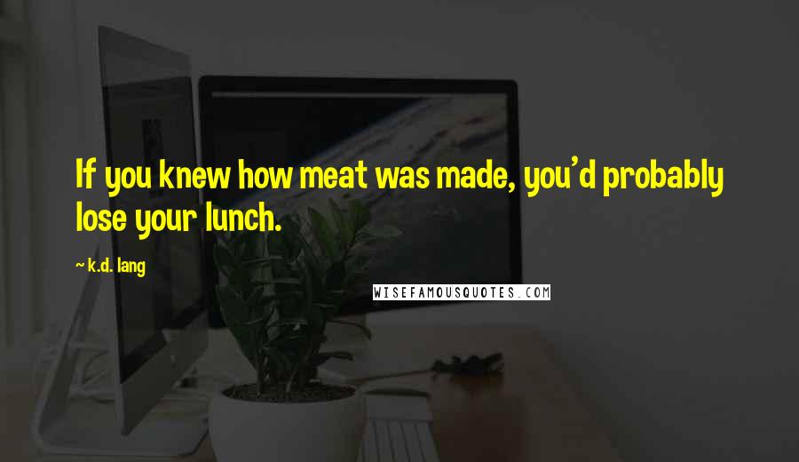 K.d. Lang Quotes: If you knew how meat was made, you'd probably lose your lunch.