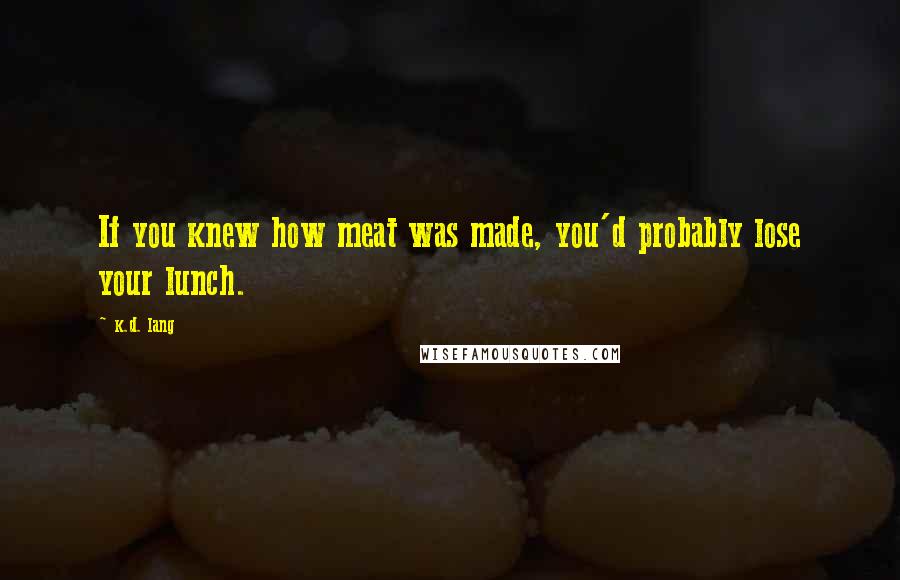 K.d. Lang Quotes: If you knew how meat was made, you'd probably lose your lunch.