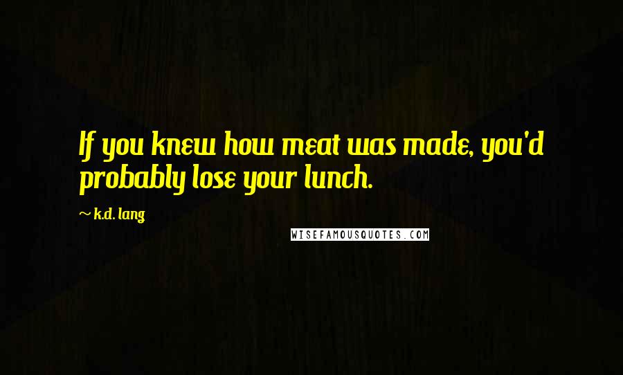 K.d. Lang Quotes: If you knew how meat was made, you'd probably lose your lunch.