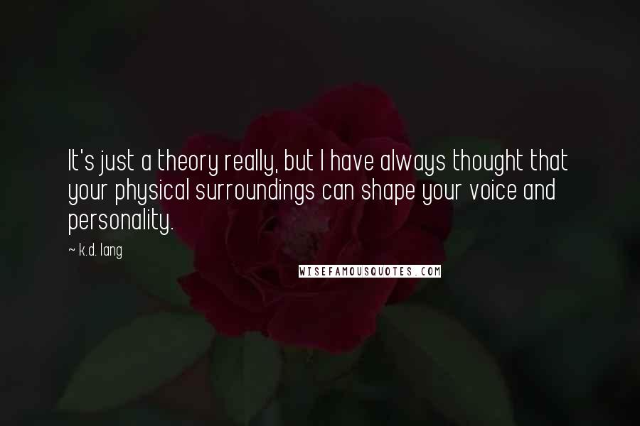 K.d. Lang Quotes: It's just a theory really, but I have always thought that your physical surroundings can shape your voice and personality.