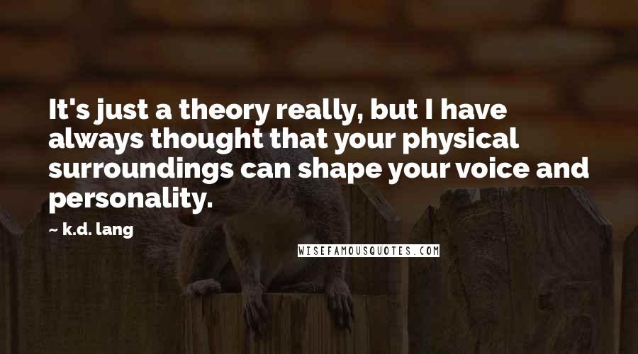 K.d. Lang Quotes: It's just a theory really, but I have always thought that your physical surroundings can shape your voice and personality.